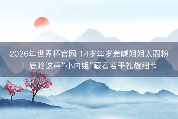 2026年世界杯官网 14岁年岁差喊姐姐太圈粉！鹿晗这声“小冉姐”藏着若干礼貌细节