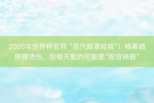 2026年世界杯官网 “蒸汽眼罩咬我”！杨幂晒照曝烫伤，你每天戴的可能是“毁容神器”