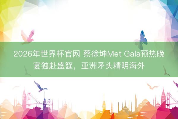 2026年世界杯官网 蔡徐坤Met Gala预热晚宴独赴盛筵，亚洲矛头精明海外