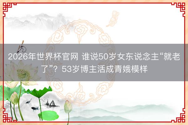 2026年世界杯官网 谁说50岁女东说念主“就老了”？53岁博主活成青娥模样