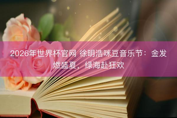 2026年世界杯官网 徐明浩咪豆音乐节：金发燃盛夏，绿海赴狂欢