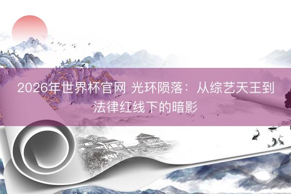 2026年世界杯官网 光环陨落：从综艺天王到法律红线下的暗影