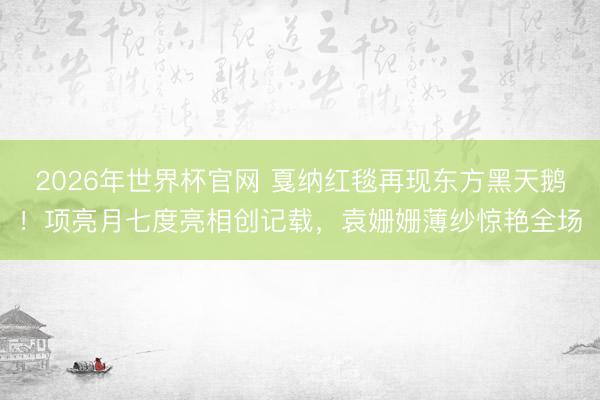2026年世界杯官网 戛纳红毯再现东方黑天鹅！项亮月七度亮相创记载，袁姗姗薄纱惊艳全场