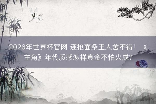 2026年世界杯官网 连抢面条王人舍不得！《主角》年代质感怎样真金不怕火成？