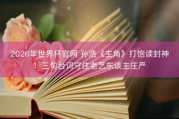 2026年世界杯官网 孙浩《主角》打饱读封神！三句台词守住老艺东谈主庄严