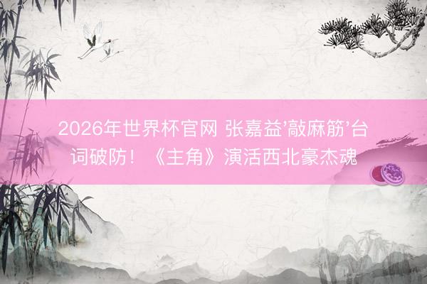 2026年世界杯官网 张嘉益'敲麻筋'台词破防！《主角》演活西北豪杰魂