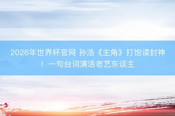 2026年世界杯官网 孙浩《主角》打饱读封神！一句台词演活老艺东谈主