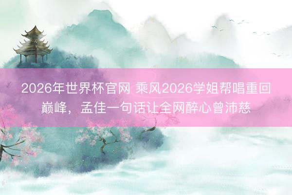 2026年世界杯官网 乘风2026学姐帮唱重回巅峰，孟佳一句话让全网醉心曾沛慈