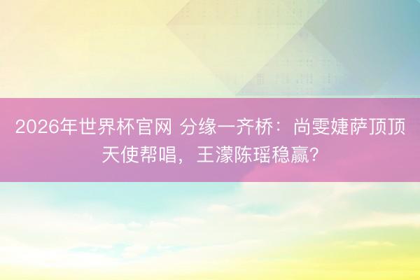 2026年世界杯官网 分缘一齐桥：尚雯婕萨顶顶天使帮唱，王濛陈瑶稳赢？
