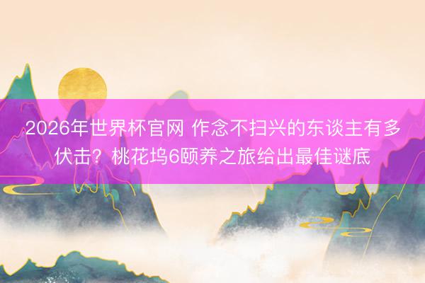 2026年世界杯官网 作念不扫兴的东谈主有多伏击?桃花坞6颐养之旅给出最佳谜底
