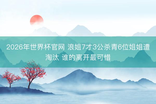 2026年世界杯官网 浪姐7才3公杀青6位姐姐遭淘汰 谁的离开最可惜