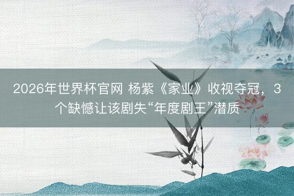 2026年世界杯官网 杨紫《家业》收视夺冠，3个缺憾让该剧失“年度剧王”潜质