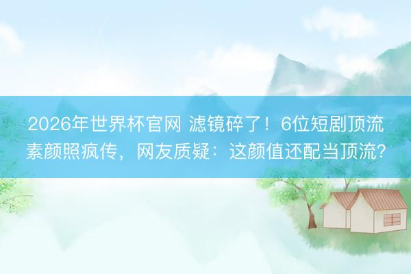 2026年世界杯官网 滤镜碎了！6位短剧顶流素颜照疯传，网友质疑：这颜值还配当顶流？