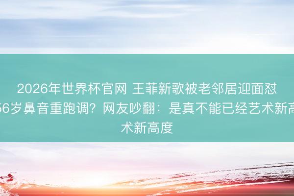 2026年世界杯官网 王菲新歌被老邻居迎面怼！56岁鼻音重跑调？网友吵翻：是真不能已经艺术新高度