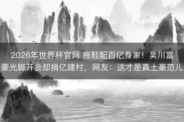 2026年世界杯官网 拖鞋配百亿身家!吴川富豪光脚开会却捐亿建村,网友:这才是真土豪范儿