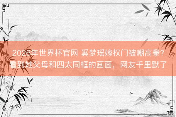 2026年世界杯官网 奚梦瑶嫁权门被嘲高攀？看到她父母和四太同框的画面，网友千里默了