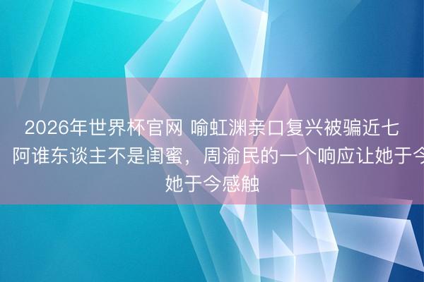 2026年世界杯官网 喻虹渊亲口复兴被骗近七百万：阿谁东谈主不是闺蜜，周渝民的一个响应让她于今感触