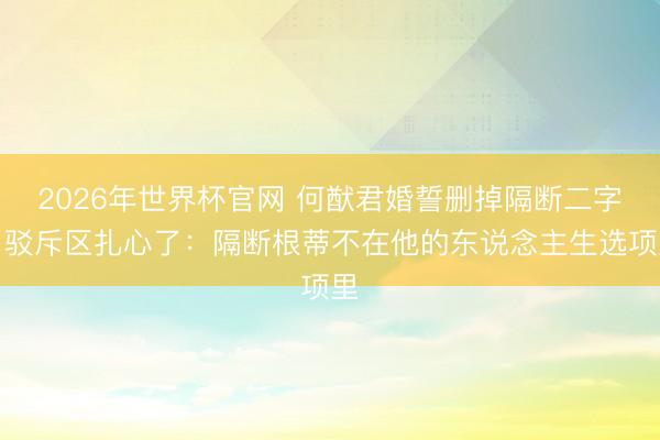 2026年世界杯官网 何猷君婚誓删掉隔断二字，驳斥区扎心了：隔断根蒂不在他的东说念主生选项里