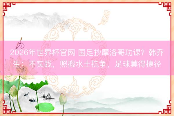 2026年世界杯官网 国足抄摩洛哥功课？韩乔生：不实践，照搬水土抗争，足球莫得捷径