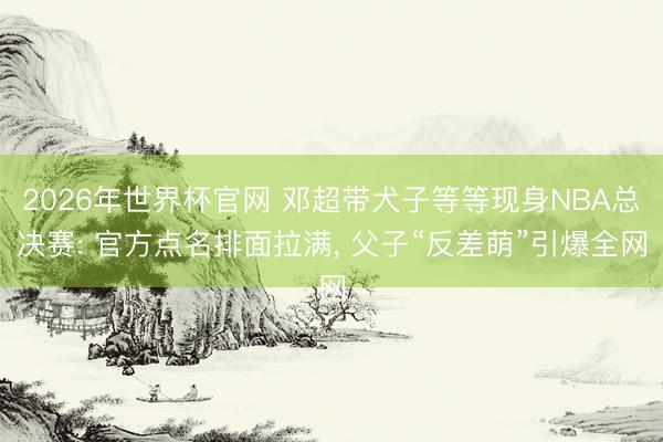 2026年世界杯官网 邓超带犬子等等现身NBA总决赛: 官方点名排面拉满， 父子“反差萌”引爆全网