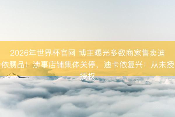 2026年世界杯官网 博主曝光多数商家售卖迪卡侬赝品!涉事店铺集体关停,迪卡侬复兴:从未授权