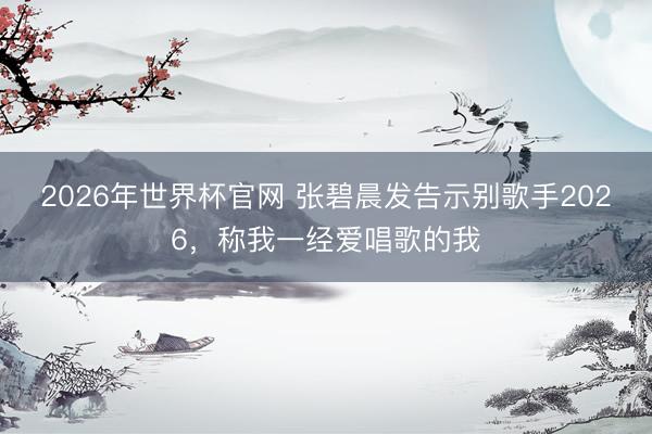 2026年世界杯官网 张碧晨发告示别歌手2026，称我一经爱唱歌的我