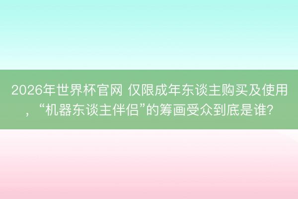 2026年世界杯官网 仅限成年东谈主购买及使用，“机器东谈主伴侣”的筹画受众到底是谁？
