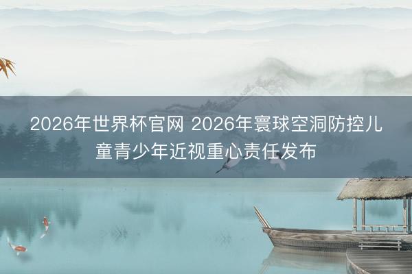 2026年世界杯官网 2026年寰球空洞防控儿童青少年近视重心责任发布