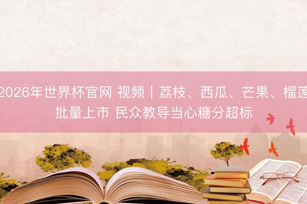 2026年世界杯官网 视频｜荔枝、西瓜、芒果、榴莲批量上市 民众教导当心糖分超标