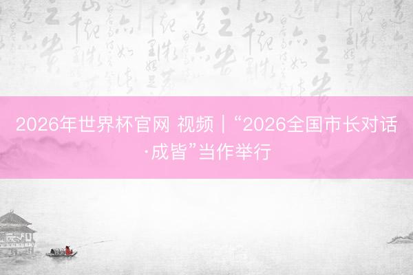 2026年世界杯官网 视频｜“2026全国市长对话·成皆”当作举行