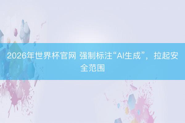 2026年世界杯官网 强制标注“AI生成”，拉起安全范围