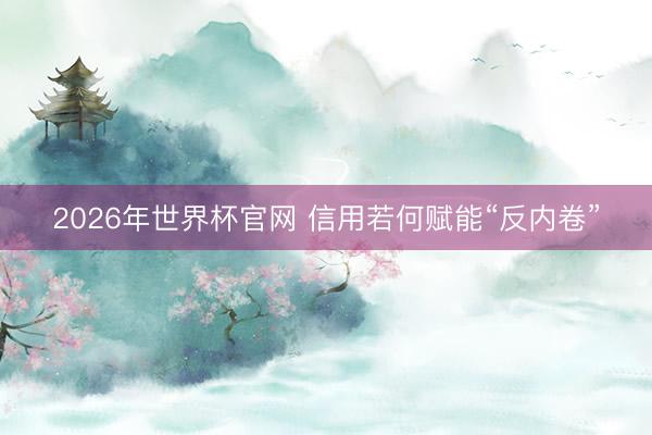 2026年世界杯官网 信用若何赋能“反内卷”