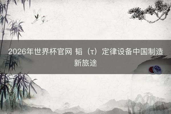 2026年世界杯官网 韬(τ)定律设备中国制造新旅途