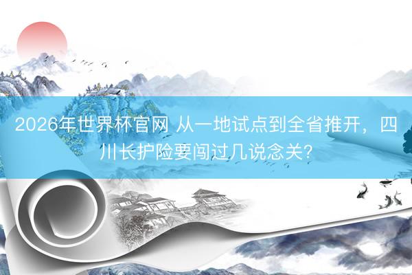 2026年世界杯官网 从一地试点到全省推开，四川长护险要闯过几说念关？