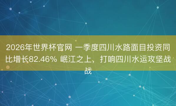 2026年世界杯官网 一季度四川水路面目投资同比增长82.46% 岷江之上，打响四川水运攻坚战