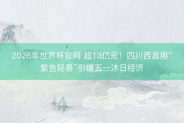 2026年世界杯官网 超13亿元！四川西昌用“紫色轻易”引爆五一沐日经济