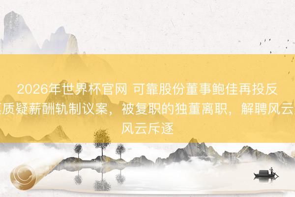 2026年世界杯官网 可靠股份董事鲍佳再投反对票质疑薪酬轨制议案，被复职的独董离职，解聘风云斥逐