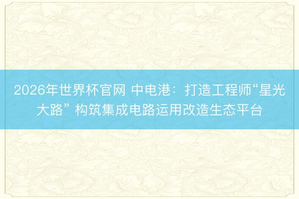 2026年世界杯官网 中电港：打造工程师“星光大路” 构筑集成电路运用改造生态平台