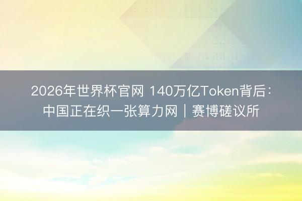 2026年世界杯官网 140万亿Token背后：中国正在织一张算力网｜赛博磋议所