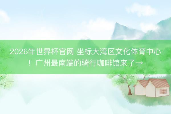 2026年世界杯官网 坐标大湾区文化体育中心!广州最南端的骑行咖啡馆来了→