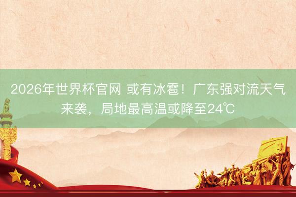 2026年世界杯官网 或有冰雹!广东强对流天气来袭,局地最高温或降至24℃