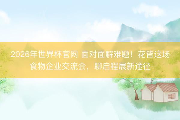 2026年世界杯官网 面对面解难题！花皆这场食物企业交流会，聊启程展新途径
