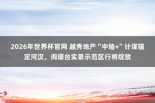 2026年世界杯官网 越秀地产“中轴+”计谋锚定河汉，阅璟台实景示范区行将绽放