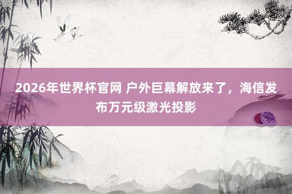 2026年世界杯官网 户外巨幕解放来了,海信发布万元级激光投影