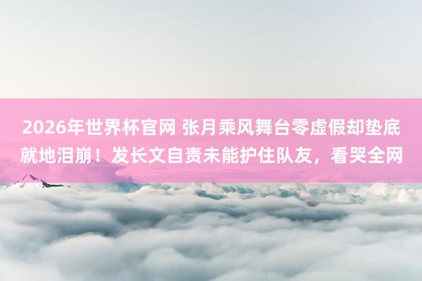2026年世界杯官网 张月乘风舞台零虚假却垫底就地泪崩！发长文自责未能护住队友，看哭全网
