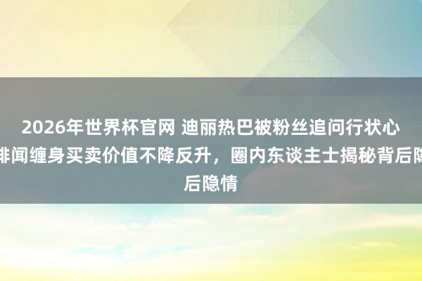 2026年世界杯官网 迪丽热巴被粉丝追问行状心！绯闻缠身买卖价值不降反升，圈内东谈主士揭秘背后隐情