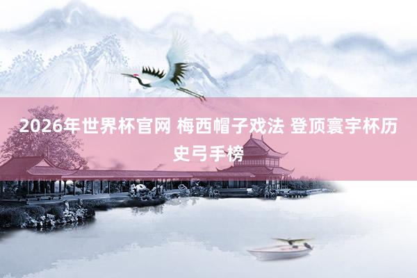 2026年世界杯官网 梅西帽子戏法 登顶寰宇杯历史弓手榜