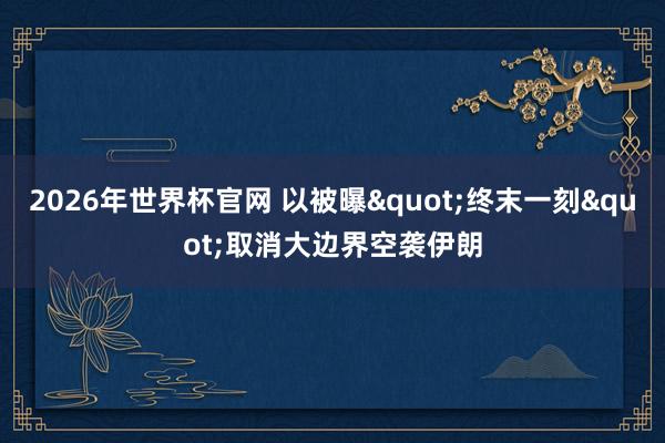 2026年世界杯官网 以被曝"终末一刻"取消大边界空袭伊朗