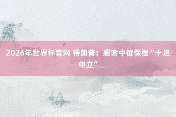 2026年世界杯官网 特朗普:感谢中俄保捏“十足中立”