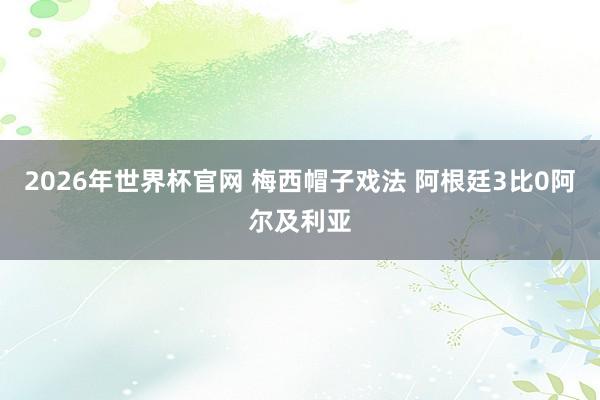 2026年世界杯官网 梅西帽子戏法 阿根廷3比0阿尔及利亚